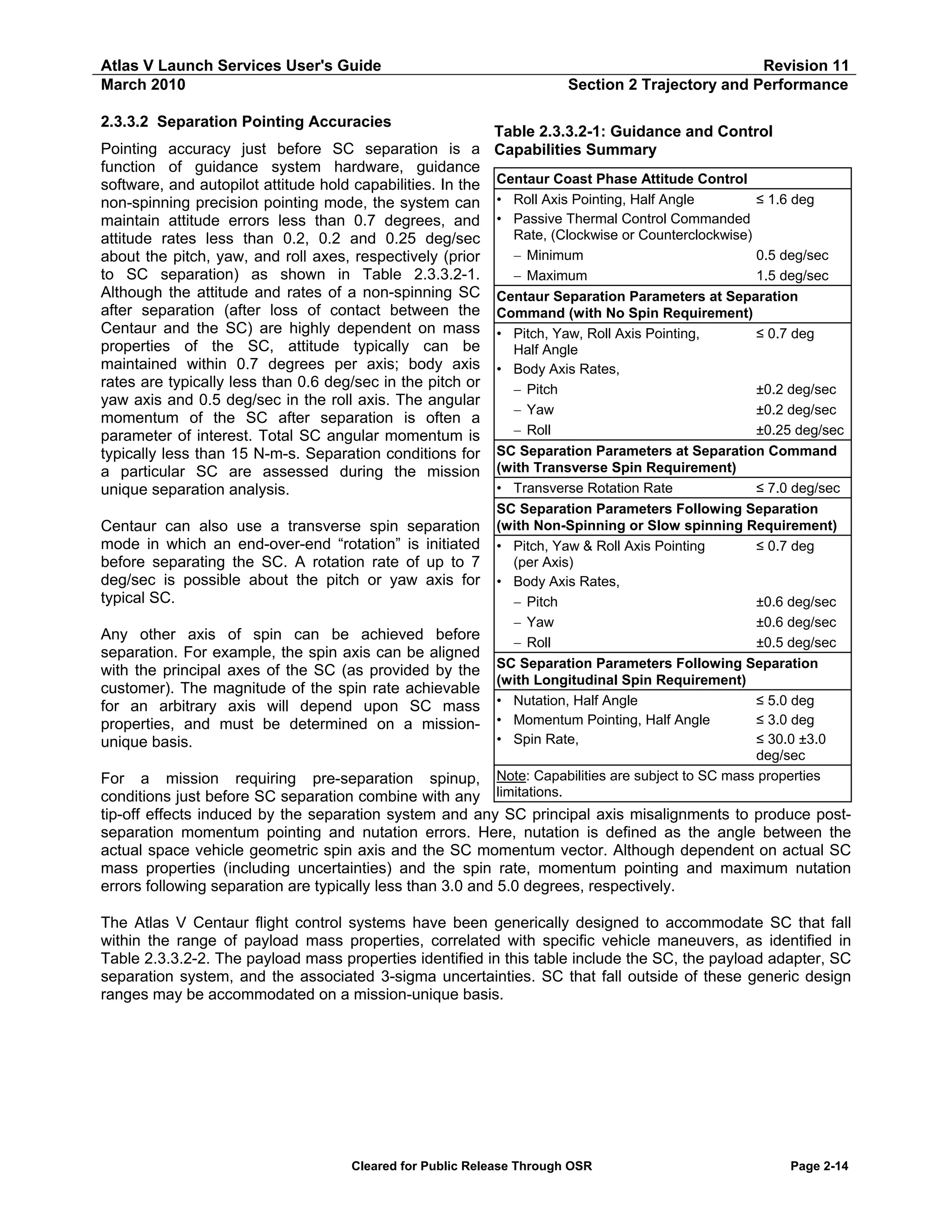 Atlas V Launch Services User's Guide
March 2010

Revision 11
Section 2 Trajectory and Performance

2.3.3.2 Separation Pointing Accuracies

Table 2.3.3.2-1: Guidance and Control
Pointing accuracy just before SC separation is a Capabilities Summary
function of guidance system hardware, guidance
software, and autopilot attitude hold capabilities. In the Centaur Coast Phase Attitude Control
≤ 1.6 deg
non-spinning precision pointing mode, the system can • Roll Axis Pointing, Half Angle
• Passive Thermal Control Commanded
maintain attitude errors less than 0.7 degrees, and
Rate, (Clockwise or Counterclockwise)
attitude rates less than 0.2, 0.2 and 0.25 deg/sec
− Minimum
0.5 deg/sec
about the pitch, yaw, and roll axes, respectively (prior
to SC separation) as shown in Table 2.3.3.2-1.
− Maximum
1.5 deg/sec
Although the attitude and rates of a non-spinning SC Centaur Separation Parameters at Separation
after separation (after loss of contact between the Command (with No Spin Requirement)
Centaur and the SC) are highly dependent on mass • Pitch, Yaw, Roll Axis Pointing,
≤ 0.7 deg
properties of the SC, attitude typically can be
Half Angle
maintained within 0.7 degrees per axis; body axis • Body Axis Rates,
rates are typically less than 0.6 deg/sec in the pitch or
− Pitch
±0.2 deg/sec
yaw axis and 0.5 deg/sec in the roll axis. The angular
− Yaw
±0.2 deg/sec
momentum of the SC after separation is often a
− Roll
±0.25 deg/sec
parameter of interest. Total SC angular momentum is
typically less than 15 N-m-s. Separation conditions for SC Separation Parameters at Separation Command
a particular SC are assessed during the mission (with Transverse Spin Requirement)
• Transverse Rotation Rate
≤ 7.0 deg/sec
unique separation analysis.
Centaur can also use a transverse spin separation
mode in which an end-over-end “rotation” is initiated
before separating the SC. A rotation rate of up to 7
deg/sec is possible about the pitch or yaw axis for
typical SC.
Any other axis of spin can be achieved before
separation. For example, the spin axis can be aligned
with the principal axes of the SC (as provided by the
customer). The magnitude of the spin rate achievable
for an arbitrary axis will depend upon SC mass
properties, and must be determined on a missionunique basis.

SC Separation Parameters Following Separation
(with Non-Spinning or Slow spinning Requirement)
• Pitch, Yaw & Roll Axis Pointing
≤ 0.7 deg
(per Axis)
• Body Axis Rates,
− Pitch
±0.6 deg/sec
− Yaw
±0.6 deg/sec
− Roll
±0.5 deg/sec
SC Separation Parameters Following Separation
(with Longitudinal Spin Requirement)
• Nutation, Half Angle
≤ 5.0 deg
• Momentum Pointing, Half Angle
≤ 3.0 deg
• Spin Rate,
≤ 30.0 ±3.0
deg/sec
Note: Capabilities are subject to SC mass properties
limitations.

For a mission requiring pre-separation spinup,
conditions just before SC separation combine with any
tip-off effects induced by the separation system and any SC principal axis misalignments to produce postseparation momentum pointing and nutation errors. Here, nutation is defined as the angle between the
actual space vehicle geometric spin axis and the SC momentum vector. Although dependent on actual SC
mass properties (including uncertainties) and the spin rate, momentum pointing and maximum nutation
errors following separation are typically less than 3.0 and 5.0 degrees, respectively.
The Atlas V Centaur flight control systems have been generically designed to accommodate SC that fall
within the range of payload mass properties, correlated with specific vehicle maneuvers, as identified in
Table 2.3.3.2-2. The payload mass properties identified in this table include the SC, the payload adapter, SC
separation system, and the associated 3-sigma uncertainties. SC that fall outside of these generic design
ranges may be accommodated on a mission-unique basis.

Cleared for Public Release Through OSR

Page 2-14

 