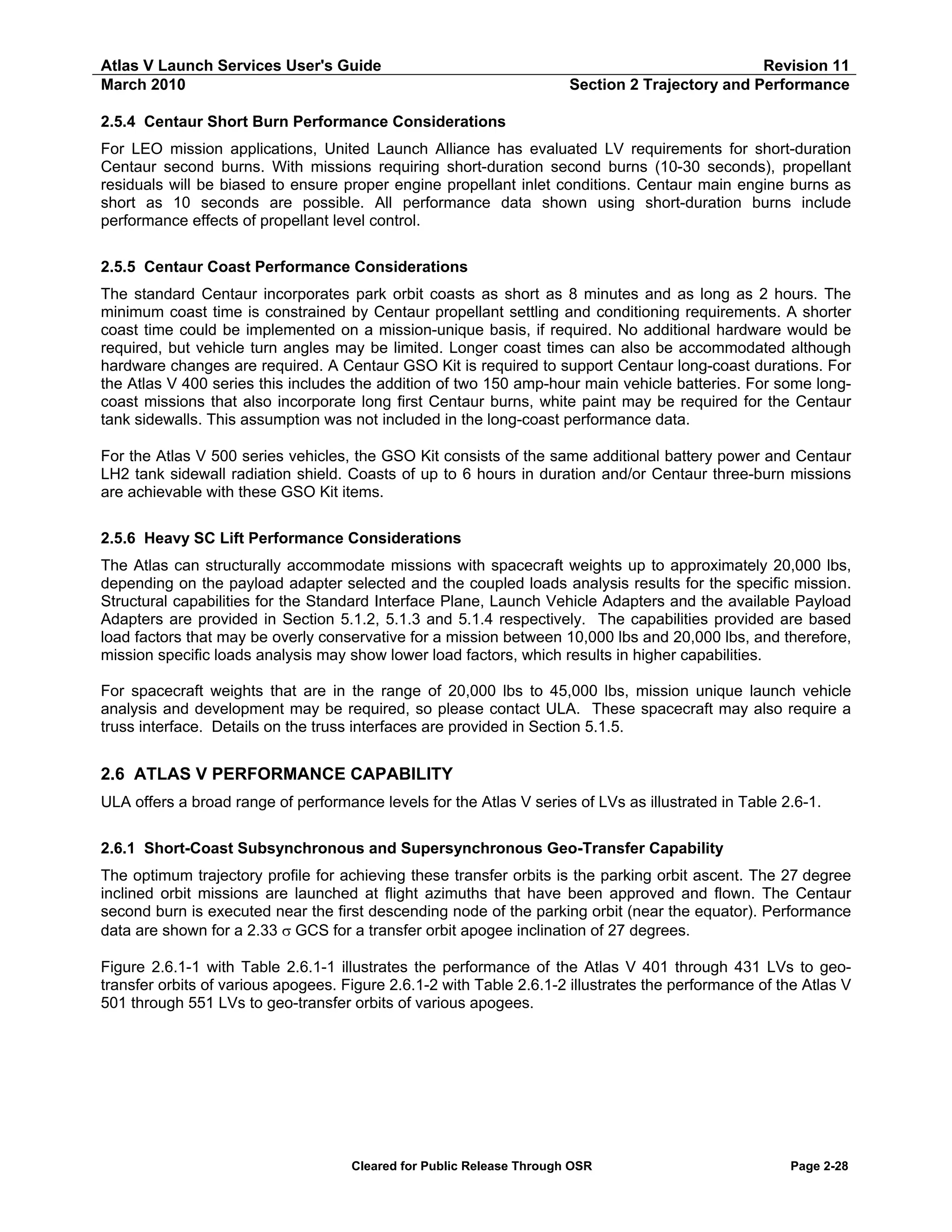 Atlas V Launch Services User's Guide
March 2010

Revision 11
Section 2 Trajectory and Performance

2.5.4 Centaur Short Burn Performance Considerations
For LEO mission applications, United Launch Alliance has evaluated LV requirements for short-duration
Centaur second burns. With missions requiring short-duration second burns (10-30 seconds), propellant
residuals will be biased to ensure proper engine propellant inlet conditions. Centaur main engine burns as
short as 10 seconds are possible. All performance data shown using short-duration burns include
performance effects of propellant level control.
2.5.5 Centaur Coast Performance Considerations
The standard Centaur incorporates park orbit coasts as short as 8 minutes and as long as 2 hours. The
minimum coast time is constrained by Centaur propellant settling and conditioning requirements. A shorter
coast time could be implemented on a mission-unique basis, if required. No additional hardware would be
required, but vehicle turn angles may be limited. Longer coast times can also be accommodated although
hardware changes are required. A Centaur GSO Kit is required to support Centaur long-coast durations. For
the Atlas V 400 series this includes the addition of two 150 amp-hour main vehicle batteries. For some longcoast missions that also incorporate long first Centaur burns, white paint may be required for the Centaur
tank sidewalls. This assumption was not included in the long-coast performance data.
For the Atlas V 500 series vehicles, the GSO Kit consists of the same additional battery power and Centaur
LH2 tank sidewall radiation shield. Coasts of up to 6 hours in duration and/or Centaur three-burn missions
are achievable with these GSO Kit items.
2.5.6 Heavy SC Lift Performance Considerations
The Atlas can structurally accommodate missions with spacecraft weights up to approximately 20,000 lbs,
depending on the payload adapter selected and the coupled loads analysis results for the specific mission.
Structural capabilities for the Standard Interface Plane, Launch Vehicle Adapters and the available Payload
Adapters are provided in Section 5.1.2, 5.1.3 and 5.1.4 respectively. The capabilities provided are based
load factors that may be overly conservative for a mission between 10,000 lbs and 20,000 lbs, and therefore,
mission specific loads analysis may show lower load factors, which results in higher capabilities.
For spacecraft weights that are in the range of 20,000 lbs to 45,000 lbs, mission unique launch vehicle
analysis and development may be required, so please contact ULA. These spacecraft may also require a
truss interface. Details on the truss interfaces are provided in Section 5.1.5.

2.6 ATLAS V PERFORMANCE CAPABILITY
ULA offers a broad range of performance levels for the Atlas V series of LVs as illustrated in Table 2.6-1.
2.6.1 Short-Coast Subsynchronous and Supersynchronous Geo-Transfer Capability
The optimum trajectory profile for achieving these transfer orbits is the parking orbit ascent. The 27 degree
inclined orbit missions are launched at flight azimuths that have been approved and flown. The Centaur
second burn is executed near the first descending node of the parking orbit (near the equator). Performance
data are shown for a 2.33 σ GCS for a transfer orbit apogee inclination of 27 degrees.
Figure 2.6.1-1 with Table 2.6.1-1 illustrates the performance of the Atlas V 401 through 431 LVs to geotransfer orbits of various apogees. Figure 2.6.1-2 with Table 2.6.1-2 illustrates the performance of the Atlas V
501 through 551 LVs to geo-transfer orbits of various apogees.

Cleared for Public Release Through OSR

Page 2-28

 