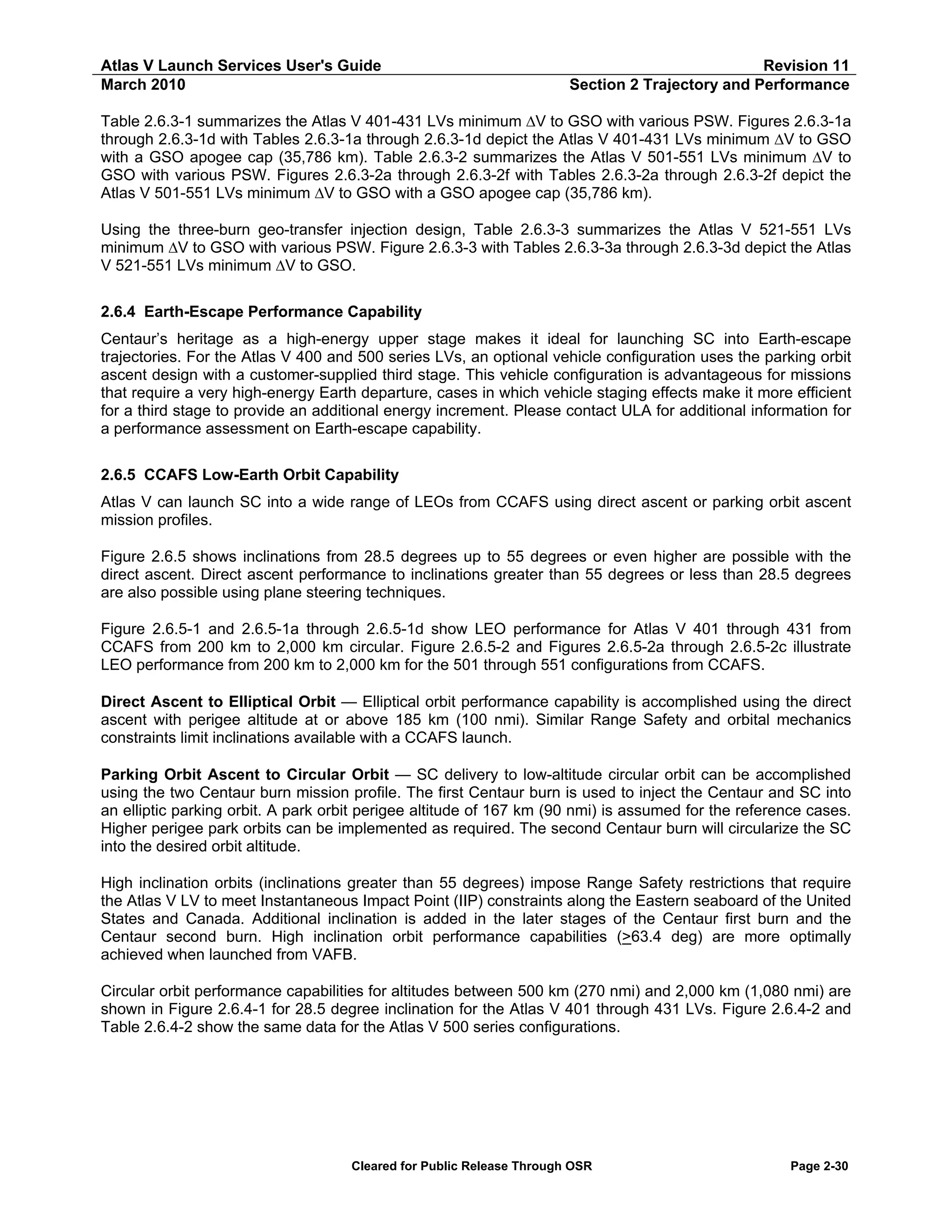 Atlas V Launch Services User's Guide
March 2010

Revision 11
Section 2 Trajectory and Performance

Table 2.6.3-1 summarizes the Atlas V 401-431 LVs minimum ∆V to GSO with various PSW. Figures 2.6.3-1a
through 2.6.3-1d with Tables 2.6.3-1a through 2.6.3-1d depict the Atlas V 401-431 LVs minimum ∆V to GSO
with a GSO apogee cap (35,786 km). Table 2.6.3-2 summarizes the Atlas V 501-551 LVs minimum ∆V to
GSO with various PSW. Figures 2.6.3-2a through 2.6.3-2f with Tables 2.6.3-2a through 2.6.3-2f depict the
Atlas V 501-551 LVs minimum ∆V to GSO with a GSO apogee cap (35,786 km).
Using the three-burn geo-transfer injection design, Table 2.6.3-3 summarizes the Atlas V 521-551 LVs
minimum ∆V to GSO with various PSW. Figure 2.6.3-3 with Tables 2.6.3-3a through 2.6.3-3d depict the Atlas
V 521-551 LVs minimum ∆V to GSO.
2.6.4 Earth-Escape Performance Capability
Centaur’s heritage as a high-energy upper stage makes it ideal for launching SC into Earth-escape
trajectories. For the Atlas V 400 and 500 series LVs, an optional vehicle configuration uses the parking orbit
ascent design with a customer-supplied third stage. This vehicle configuration is advantageous for missions
that require a very high-energy Earth departure, cases in which vehicle staging effects make it more efficient
for a third stage to provide an additional energy increment. Please contact ULA for additional information for
a performance assessment on Earth-escape capability.
2.6.5 CCAFS Low-Earth Orbit Capability
Atlas V can launch SC into a wide range of LEOs from CCAFS using direct ascent or parking orbit ascent
mission profiles.
Figure 2.6.5 shows inclinations from 28.5 degrees up to 55 degrees or even higher are possible with the
direct ascent. Direct ascent performance to inclinations greater than 55 degrees or less than 28.5 degrees
are also possible using plane steering techniques.
Figure 2.6.5-1 and 2.6.5-1a through 2.6.5-1d show LEO performance for Atlas V 401 through 431 from
CCAFS from 200 km to 2,000 km circular. Figure 2.6.5-2 and Figures 2.6.5-2a through 2.6.5-2c illustrate
LEO performance from 200 km to 2,000 km for the 501 through 551 configurations from CCAFS.
Direct Ascent to Elliptical Orbit — Elliptical orbit performance capability is accomplished using the direct
ascent with perigee altitude at or above 185 km (100 nmi). Similar Range Safety and orbital mechanics
constraints limit inclinations available with a CCAFS launch.
Parking Orbit Ascent to Circular Orbit — SC delivery to low-altitude circular orbit can be accomplished
using the two Centaur burn mission profile. The first Centaur burn is used to inject the Centaur and SC into
an elliptic parking orbit. A park orbit perigee altitude of 167 km (90 nmi) is assumed for the reference cases.
Higher perigee park orbits can be implemented as required. The second Centaur burn will circularize the SC
into the desired orbit altitude.
High inclination orbits (inclinations greater than 55 degrees) impose Range Safety restrictions that require
the Atlas V LV to meet Instantaneous Impact Point (IIP) constraints along the Eastern seaboard of the United
States and Canada. Additional inclination is added in the later stages of the Centaur first burn and the
Centaur second burn. High inclination orbit performance capabilities (>63.4 deg) are more optimally
achieved when launched from VAFB.
Circular orbit performance capabilities for altitudes between 500 km (270 nmi) and 2,000 km (1,080 nmi) are
shown in Figure 2.6.4-1 for 28.5 degree inclination for the Atlas V 401 through 431 LVs. Figure 2.6.4-2 and
Table 2.6.4-2 show the same data for the Atlas V 500 series configurations.

Cleared for Public Release Through OSR

Page 2-30

 