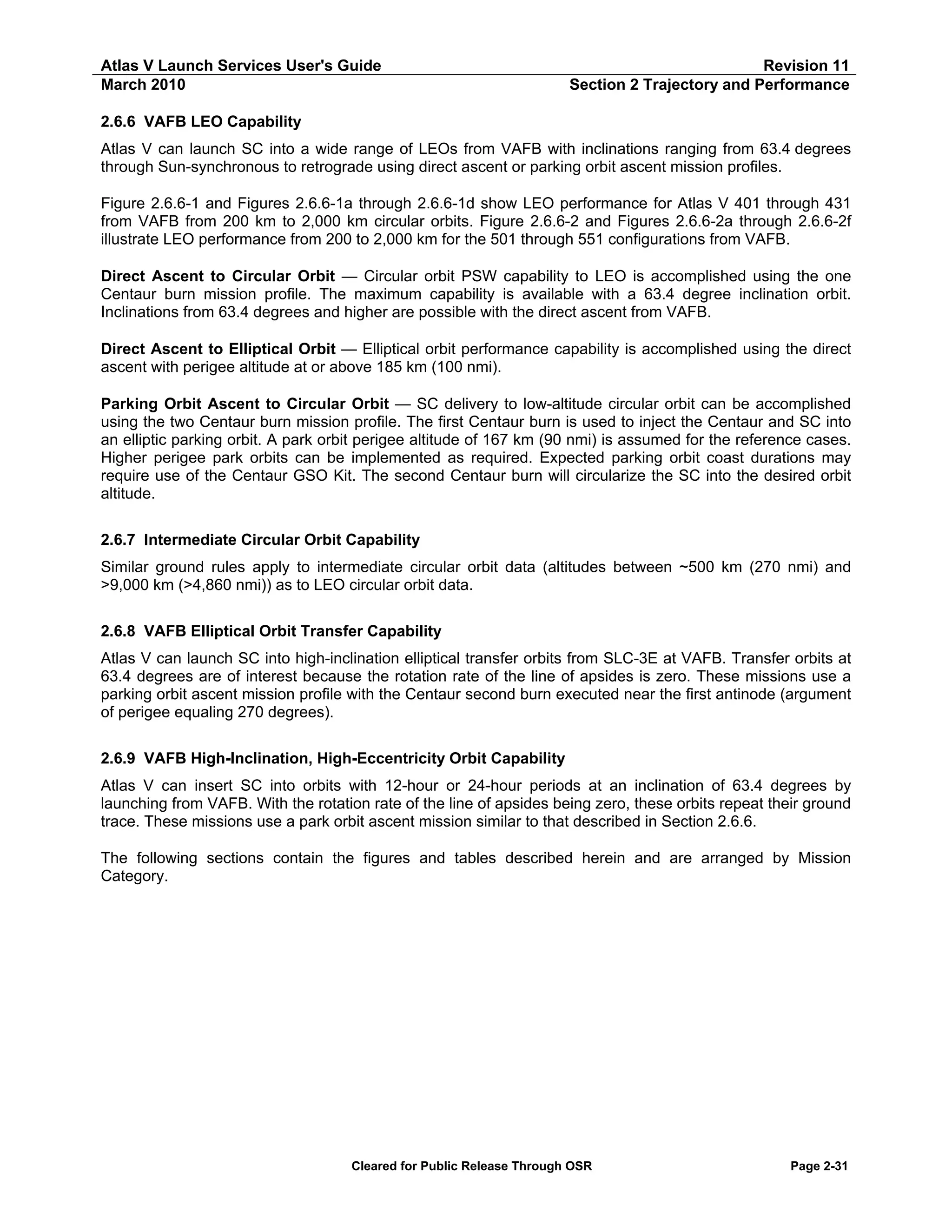 Atlas V Launch Services User's Guide
March 2010

Revision 11
Section 2 Trajectory and Performance

2.6.6 VAFB LEO Capability
Atlas V can launch SC into a wide range of LEOs from VAFB with inclinations ranging from 63.4 degrees
through Sun-synchronous to retrograde using direct ascent or parking orbit ascent mission profiles.
Figure 2.6.6-1 and Figures 2.6.6-1a through 2.6.6-1d show LEO performance for Atlas V 401 through 431
from VAFB from 200 km to 2,000 km circular orbits. Figure 2.6.6-2 and Figures 2.6.6-2a through 2.6.6-2f
illustrate LEO performance from 200 to 2,000 km for the 501 through 551 configurations from VAFB.
Direct Ascent to Circular Orbit — Circular orbit PSW capability to LEO is accomplished using the one
Centaur burn mission profile. The maximum capability is available with a 63.4 degree inclination orbit.
Inclinations from 63.4 degrees and higher are possible with the direct ascent from VAFB.
Direct Ascent to Elliptical Orbit — Elliptical orbit performance capability is accomplished using the direct
ascent with perigee altitude at or above 185 km (100 nmi).
Parking Orbit Ascent to Circular Orbit — SC delivery to low-altitude circular orbit can be accomplished
using the two Centaur burn mission profile. The first Centaur burn is used to inject the Centaur and SC into
an elliptic parking orbit. A park orbit perigee altitude of 167 km (90 nmi) is assumed for the reference cases.
Higher perigee park orbits can be implemented as required. Expected parking orbit coast durations may
require use of the Centaur GSO Kit. The second Centaur burn will circularize the SC into the desired orbit
altitude.
2.6.7 Intermediate Circular Orbit Capability
Similar ground rules apply to intermediate circular orbit data (altitudes between ~500 km (270 nmi) and
>9,000 km (>4,860 nmi)) as to LEO circular orbit data.
2.6.8 VAFB Elliptical Orbit Transfer Capability
Atlas V can launch SC into high-inclination elliptical transfer orbits from SLC-3E at VAFB. Transfer orbits at
63.4 degrees are of interest because the rotation rate of the line of apsides is zero. These missions use a
parking orbit ascent mission profile with the Centaur second burn executed near the first antinode (argument
of perigee equaling 270 degrees).
2.6.9 VAFB High-Inclination, High-Eccentricity Orbit Capability
Atlas V can insert SC into orbits with 12-hour or 24-hour periods at an inclination of 63.4 degrees by
launching from VAFB. With the rotation rate of the line of apsides being zero, these orbits repeat their ground
trace. These missions use a park orbit ascent mission similar to that described in Section 2.6.6.
The following sections contain the figures and tables described herein and are arranged by Mission
Category.

Cleared for Public Release Through OSR

Page 2-31

 