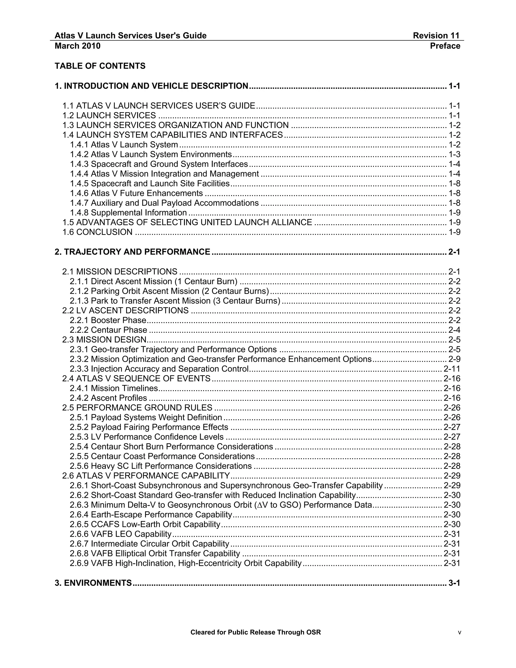 Atlas V Launch Services User's Guide
March 2010

Revision 11
Preface

TABLE OF CONTENTS
1. INTRODUCTION AND VEHICLE DESCRIPTION..................................................................................... 1-1
1.1 ATLAS V LAUNCH SERVICES USER’S GUIDE.................................................................................. 1-1
1.2 LAUNCH SERVICES ............................................................................................................................ 1-1
1.3 LAUNCH SERVICES ORGANIZATION AND FUNCTION ................................................................... 1-2
1.4 LAUNCH SYSTEM CAPABILITIES AND INTERFACES...................................................................... 1-2
1.4.1 Atlas V Launch System ................................................................................................................... 1-2
1.4.2 Atlas V Launch System Environments............................................................................................ 1-3
1.4.3 Spacecraft and Ground System Interfaces..................................................................................... 1-4
1.4.4 Atlas V Mission Integration and Management ................................................................................ 1-4
1.4.5 Spacecraft and Launch Site Facilities............................................................................................. 1-8
1.4.6 Atlas V Future Enhancements ........................................................................................................ 1-8
1.4.7 Auxiliary and Dual Payload Accommodations ................................................................................ 1-8
1.4.8 Supplemental Information ............................................................................................................... 1-9
1.5 ADVANTAGES OF SELECTING UNITED LAUNCH ALLIANCE ......................................................... 1-9
1.6 CONCLUSION ...................................................................................................................................... 1-9
2. TRAJECTORY AND PERFORMANCE ..................................................................................................... 2-1
2.1 MISSION DESCRIPTIONS ................................................................................................................... 2-1
2.1.1 Direct Ascent Mission (1 Centaur Burn) ......................................................................................... 2-2
2.1.2 Parking Orbit Ascent Mission (2 Centaur Burns) ............................................................................ 2-2
2.1.3 Park to Transfer Ascent Mission (3 Centaur Burns) ....................................................................... 2-2
2.2 LV ASCENT DESCRIPTIONS .............................................................................................................. 2-2
2.2.1 Booster Phase................................................................................................................................. 2-2
2.2.2 Centaur Phase ................................................................................................................................ 2-4
2.3 MISSION DESIGN................................................................................................................................. 2-5
2.3.1 Geo-transfer Trajectory and Performance Options ........................................................................ 2-5
2.3.2 Mission Optimization and Geo-transfer Performance Enhancement Options................................ 2-9
2.3.3 Injection Accuracy and Separation Control................................................................................... 2-11
2.4 ATLAS V SEQUENCE OF EVENTS ................................................................................................... 2-16
2.4.1 Mission Timelines.......................................................................................................................... 2-16
2.4.2 Ascent Profiles .............................................................................................................................. 2-16
2.5 PERFORMANCE GROUND RULES .................................................................................................. 2-26
2.5.1 Payload Systems Weight Definition .............................................................................................. 2-26
2.5.2 Payload Fairing Performance Effects ........................................................................................... 2-27
2.5.3 LV Performance Confidence Levels ............................................................................................. 2-27
2.5.4 Centaur Short Burn Performance Considerations ........................................................................ 2-28
2.5.5 Centaur Coast Performance Considerations ................................................................................ 2-28
2.5.6 Heavy SC Lift Performance Considerations ................................................................................. 2-28
2.6 ATLAS V PERFORMANCE CAPABILITY........................................................................................... 2-29
2.6.1 Short-Coast Subsynchronous and Supersynchronous Geo-Transfer Capability ......................... 2-29
2.6.2 Short-Coast Standard Geo-transfer with Reduced Inclination Capability..................................... 2-30
2.6.3 Minimum Delta-V to Geosynchronous Orbit (∆V to GSO) Performance Data.............................. 2-30
2.6.4 Earth-Escape Performance Capability.......................................................................................... 2-30
2.6.5 CCAFS Low-Earth Orbit Capability............................................................................................... 2-30
2.6.6 VAFB LEO Capability.................................................................................................................... 2-31
2.6.7 Intermediate Circular Orbit Capability ........................................................................................... 2-31
2.6.8 VAFB Elliptical Orbit Transfer Capability ...................................................................................... 2-31
2.6.9 VAFB High-Inclination, High-Eccentricity Orbit Capability............................................................ 2-31
3. ENVIRONMENTS....................................................................................................................................... 3-1

Cleared for Public Release Through OSR

v

 