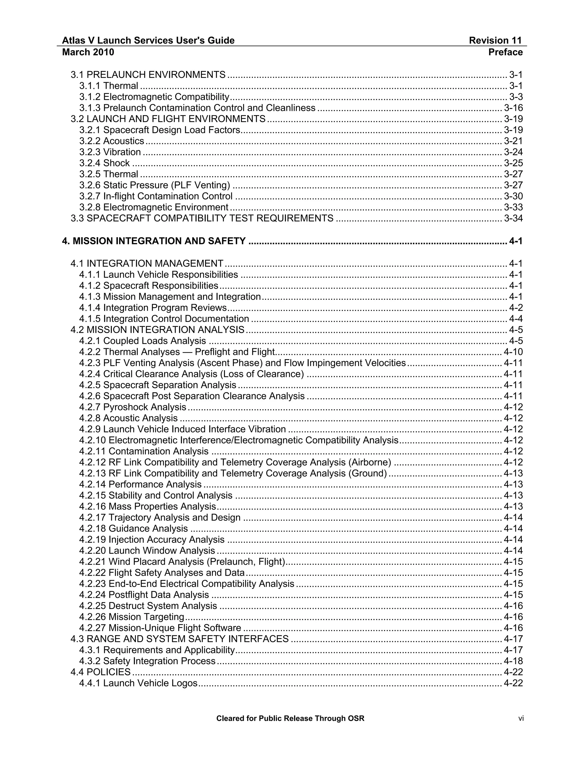 Atlas V Launch Services User's Guide
March 2010

Revision 11
Preface

3.1 PRELAUNCH ENVIRONMENTS .......................................................................................................... 3-1
3.1.1 Thermal ........................................................................................................................................... 3-1
3.1.2 Electromagnetic Compatibility......................................................................................................... 3-3
3.1.3 Prelaunch Contamination Control and Cleanliness ...................................................................... 3-16
3.2 LAUNCH AND FLIGHT ENVIRONMENTS ......................................................................................... 3-19
3.2.1 Spacecraft Design Load Factors................................................................................................... 3-19
3.2.2 Acoustics ....................................................................................................................................... 3-21
3.2.3 Vibration ........................................................................................................................................ 3-24
3.2.4 Shock ............................................................................................................................................ 3-25
3.2.5 Thermal ......................................................................................................................................... 3-27
3.2.6 Static Pressure (PLF Venting) ...................................................................................................... 3-27
3.2.7 In-flight Contamination Control ..................................................................................................... 3-30
3.2.8 Electromagnetic Environment ....................................................................................................... 3-33
3.3 SPACECRAFT COMPATIBILITY TEST REQUIREMENTS ............................................................... 3-34
4. MISSION INTEGRATION AND SAFETY .................................................................................................. 4-1
4.1 INTEGRATION MANAGEMENT ........................................................................................................... 4-1
4.1.1 Launch Vehicle Responsibilities ..................................................................................................... 4-1
4.1.2 Spacecraft Responsibilities............................................................................................................. 4-1
4.1.3 Mission Management and Integration............................................................................................. 4-1
4.1.4 Integration Program Reviews.......................................................................................................... 4-2
4.1.5 Integration Control Documentation ................................................................................................. 4-4
4.2 MISSION INTEGRATION ANALYSIS ................................................................................................... 4-5
4.2.1 Coupled Loads Analysis ................................................................................................................. 4-5
4.2.2 Thermal Analyses — Preflight and Flight...................................................................................... 4-10
4.2.3 PLF Venting Analysis (Ascent Phase) and Flow Impingement Velocities.................................... 4-11
4.2.4 Critical Clearance Analysis (Loss of Clearance) .......................................................................... 4-11
4.2.5 Spacecraft Separation Analysis .................................................................................................... 4-11
4.2.6 Spacecraft Post Separation Clearance Analysis .......................................................................... 4-11
4.2.7 Pyroshock Analysis ....................................................................................................................... 4-12
4.2.8 Acoustic Analysis .......................................................................................................................... 4-12
4.2.9 Launch Vehicle Induced Interface Vibration ................................................................................. 4-12
4.2.10 Electromagnetic Interference/Electromagnetic Compatibility Analysis....................................... 4-12
4.2.11 Contamination Analysis .............................................................................................................. 4-12
4.2.12 RF Link Compatibility and Telemetry Coverage Analysis (Airborne) ......................................... 4-12
4.2.13 RF Link Compatibility and Telemetry Coverage Analysis (Ground) ........................................... 4-13
4.2.14 Performance Analysis ................................................................................................................. 4-13
4.2.15 Stability and Control Analysis ..................................................................................................... 4-13
4.2.16 Mass Properties Analysis............................................................................................................ 4-13
4.2.17 Trajectory Analysis and Design .................................................................................................. 4-14
4.2.18 Guidance Analysis ...................................................................................................................... 4-14
4.2.19 Injection Accuracy Analysis ........................................................................................................ 4-14
4.2.20 Launch Window Analysis ............................................................................................................ 4-14
4.2.21 Wind Placard Analysis (Prelaunch, Flight).................................................................................. 4-15
4.2.22 Flight Safety Analyses and Data................................................................................................. 4-15
4.2.23 End-to-End Electrical Compatibility Analysis .............................................................................. 4-15
4.2.24 Postflight Data Analysis .............................................................................................................. 4-15
4.2.25 Destruct System Analysis ........................................................................................................... 4-16
4.2.26 Mission Targeting........................................................................................................................ 4-16
4.2.27 Mission-Unique Flight Software .................................................................................................. 4-16
4.3 RANGE AND SYSTEM SAFETY INTERFACES ................................................................................ 4-17
4.3.1 Requirements and Applicability..................................................................................................... 4-17
4.3.2 Safety Integration Process ............................................................................................................ 4-18
4.4 POLICIES ............................................................................................................................................ 4-22
4.4.1 Launch Vehicle Logos................................................................................................................... 4-22

Cleared for Public Release Through OSR

vi

 