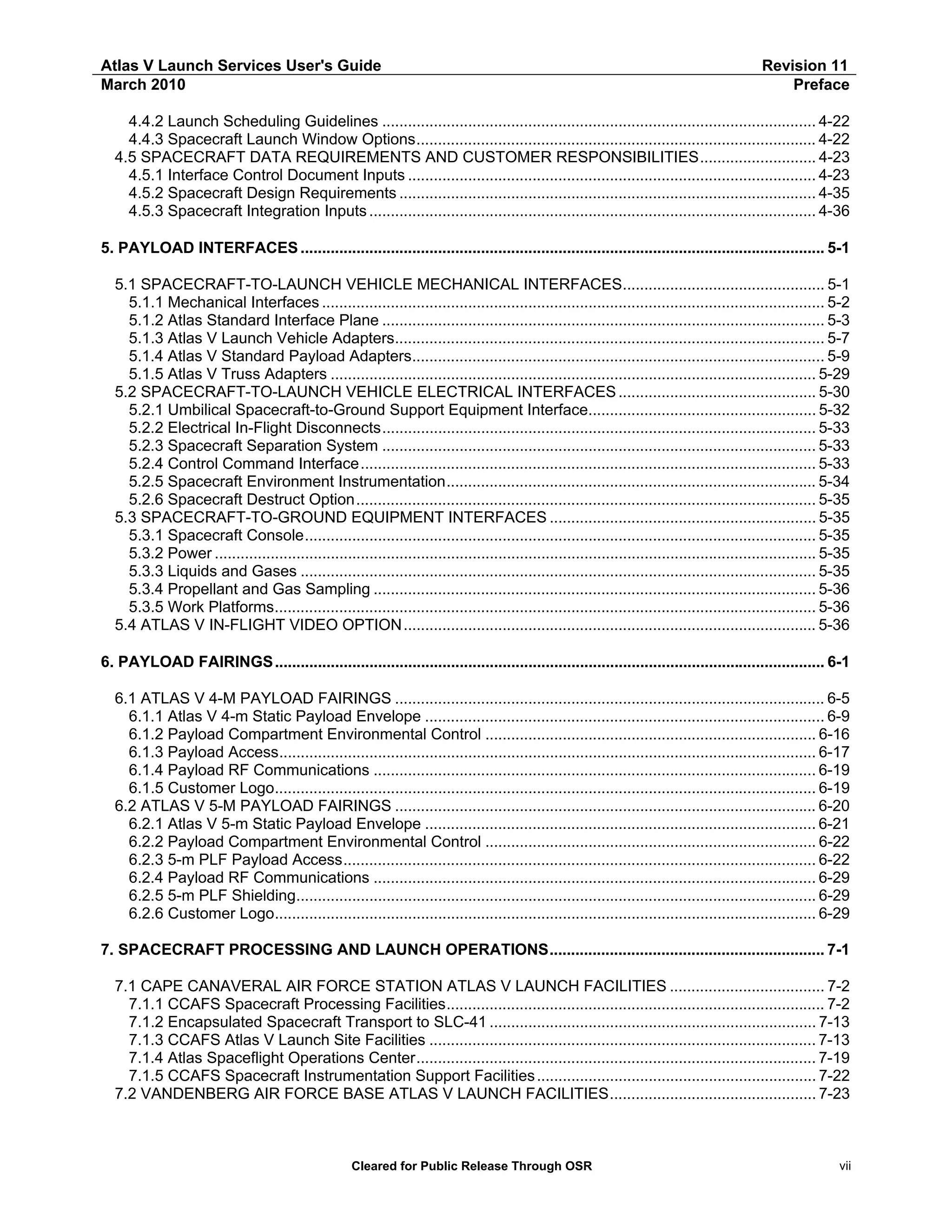 Atlas V Launch Services User's Guide
March 2010

Revision 11
Preface

4.4.2 Launch Scheduling Guidelines ..................................................................................................... 4-22
4.4.3 Spacecraft Launch Window Options............................................................................................. 4-22
4.5 SPACECRAFT DATA REQUIREMENTS AND CUSTOMER RESPONSIBILITIES........................... 4-23
4.5.1 Interface Control Document Inputs ............................................................................................... 4-23
4.5.2 Spacecraft Design Requirements ................................................................................................. 4-35
4.5.3 Spacecraft Integration Inputs ........................................................................................................ 4-36
5. PAYLOAD INTERFACES .......................................................................................................................... 5-1
5.1 SPACECRAFT-TO-LAUNCH VEHICLE MECHANICAL INTERFACES............................................... 5-1
5.1.1 Mechanical Interfaces ..................................................................................................................... 5-2
5.1.2 Atlas Standard Interface Plane ....................................................................................................... 5-3
5.1.3 Atlas V Launch Vehicle Adapters.................................................................................................... 5-7
5.1.4 Atlas V Standard Payload Adapters................................................................................................ 5-9
5.1.5 Atlas V Truss Adapters ................................................................................................................. 5-29
5.2 SPACECRAFT-TO-LAUNCH VEHICLE ELECTRICAL INTERFACES .............................................. 5-30
5.2.1 Umbilical Spacecraft-to-Ground Support Equipment Interface..................................................... 5-32
5.2.2 Electrical In-Flight Disconnects..................................................................................................... 5-33
5.2.3 Spacecraft Separation System ..................................................................................................... 5-33
5.2.4 Control Command Interface.......................................................................................................... 5-33
5.2.5 Spacecraft Environment Instrumentation...................................................................................... 5-34
5.2.6 Spacecraft Destruct Option........................................................................................................... 5-35
5.3 SPACECRAFT-TO-GROUND EQUIPMENT INTERFACES .............................................................. 5-35
5.3.1 Spacecraft Console....................................................................................................................... 5-35
5.3.2 Power ............................................................................................................................................ 5-35
5.3.3 Liquids and Gases ........................................................................................................................ 5-35
5.3.4 Propellant and Gas Sampling ....................................................................................................... 5-36
5.3.5 Work Platforms.............................................................................................................................. 5-36
5.4 ATLAS V IN-FLIGHT VIDEO OPTION ................................................................................................ 5-36
6. PAYLOAD FAIRINGS ................................................................................................................................ 6-1
6.1 ATLAS V 4-M PAYLOAD FAIRINGS .................................................................................................... 6-5
6.1.1 Atlas V 4-m Static Payload Envelope ............................................................................................. 6-9
6.1.2 Payload Compartment Environmental Control ............................................................................. 6-16
6.1.3 Payload Access............................................................................................................................. 6-17
6.1.4 Payload RF Communications ....................................................................................................... 6-19
6.1.5 Customer Logo.............................................................................................................................. 6-19
6.2 ATLAS V 5-M PAYLOAD FAIRINGS .................................................................................................. 6-20
6.2.1 Atlas V 5-m Static Payload Envelope ........................................................................................... 6-21
6.2.2 Payload Compartment Environmental Control ............................................................................. 6-22
6.2.3 5-m PLF Payload Access.............................................................................................................. 6-22
6.2.4 Payload RF Communications ....................................................................................................... 6-29
6.2.5 5-m PLF Shielding......................................................................................................................... 6-29
6.2.6 Customer Logo.............................................................................................................................. 6-29
7. SPACECRAFT PROCESSING AND LAUNCH OPERATIONS................................................................ 7-1
7.1 CAPE CANAVERAL AIR FORCE STATION ATLAS V LAUNCH FACILITIES .................................... 7-2
7.1.1 CCAFS Spacecraft Processing Facilities........................................................................................ 7-2
7.1.2 Encapsulated Spacecraft Transport to SLC-41 ............................................................................ 7-13
7.1.3 CCAFS Atlas V Launch Site Facilities .......................................................................................... 7-13
7.1.4 Atlas Spaceflight Operations Center............................................................................................. 7-19
7.1.5 CCAFS Spacecraft Instrumentation Support Facilities ................................................................. 7-22
7.2 VANDENBERG AIR FORCE BASE ATLAS V LAUNCH FACILITIES................................................ 7-23

Cleared for Public Release Through OSR

vii

 