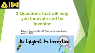 3 Questions that will help
you Innovate and be
inventor
Debashis Banerjee (ATL – ATL Tinkering Mentoring Session)
April 24th 2020
 