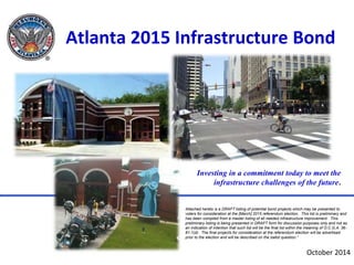 Atlanta 2015 Infrastructure Bond 
Investing in a commitment today to meet the 
infrastructure challenges of the future. 
Attached hereto is a DRAFT listing of potential bond projects which may be presented to 
voters for consideration at the [March] 2015 referendum election. This list is preliminary and 
has been compiled from a master listing of all needed infrastructure improvement. This 
preliminary listing is being presented in DRAFT form for discussion purposes only and not as 
an indication of intention that such list will be the final list within the meaning of O.C.G.A. 36- 
81-1(d). The final projects for consideration at the referendum election will be advertised 
prior to the election and will be described on the ballot question.” 
October 2014 
 