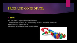 PROS AND CONS OF ATL
 PROS:
ATL can reach a large audience of customers
Customers more aware of ATL because they are more interesting /appealing
Raises profile of your products
It helps you to build your brand name & status.
 