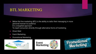 BTL MARKETING
 Below the line marketing (BTL) is the ability to tailor their messaging in more
personal manner to audience.
It is a targeted approach.
To reach consumers directly through alternative forms of marketing.
 Direct Mail
 Event Marketing
 Promotional Marketing
 