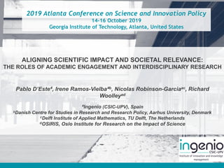 2019 Atlanta Conference on Science and Innovation Policy
14-16 October 2019
Georgia Institute of Technology, Atlanta, United States
ALIGNING SCIENTIFIC IMPACT AND SOCIETAL RELEVANCE:
THE ROLES OF ACADEMIC ENGAGEMENT AND INTERDISCIPLINARY RESEARCH
Pablo D’Esteª, Irene Ramos-Vielbaªb, Nicolas Robinson-Garciaac, Richard
Woolleyad
ªIngenio (CSIC-UPV), Spain
bDanish Centre for Studies in Research and Research Policy, Aarhus University, Denmark
cDelft Institute of Applied Mathematics, TU Delft, The Netherlands
dOSIRIS, Oslo Institute for Research on the Impact of Science
 