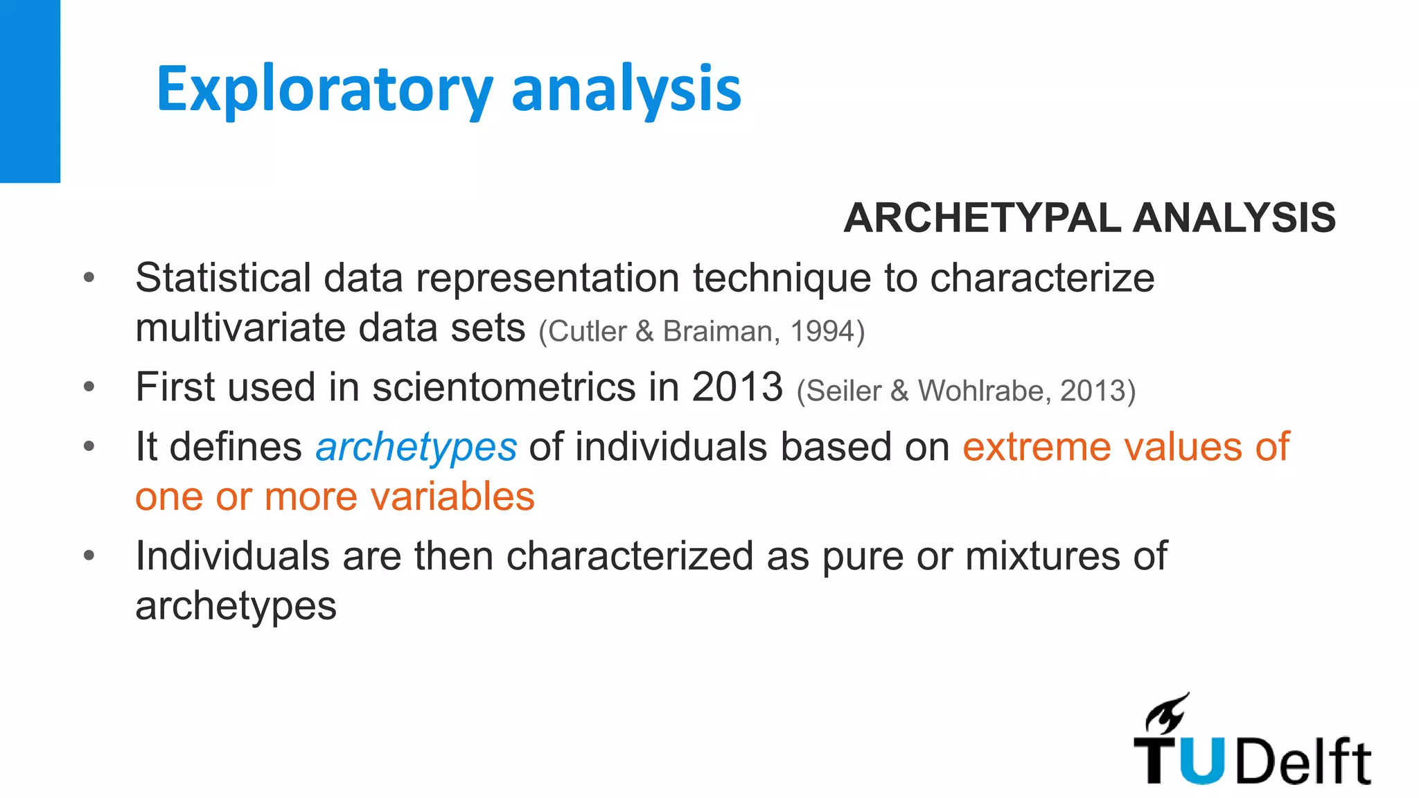 Exploratory analysis
ARCHETYPAL ANALYSIS
• Statistical data representation technique to characterize
multivariate data sets (Cutler & Braiman, 1994)
• First used in scientometrics in 2013 (Seiler & Wohlrabe, 2013)
• It defines archetypes of individuals based on extreme values of
one or more variables
• Individuals are then characterized as pure or mixtures of
archetypes
 