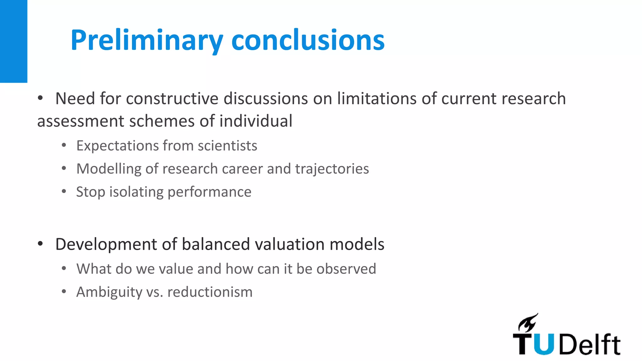 Preliminary conclusions
• Need for constructive discussions on limitations of current research
assessment schemes of individual
• Expectations from scientists
• Modelling of research career and trajectories
• Stop isolating performance
• Development of balanced valuation models
• What do we value and how can it be observed
• Ambiguity vs. reductionism
 