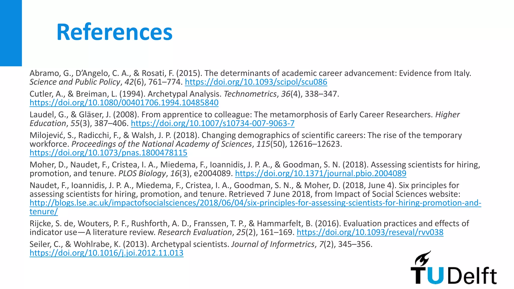 References
Abramo, G., D’Angelo, C. A., & Rosati, F. (2015). The determinants of academic career advancement: Evidence from Italy.
Science and Public Policy, 42(6), 761–774. https://doi.org/10.1093/scipol/scu086
Cutler, A., & Breiman, L. (1994). Archetypal Analysis. Technometrics, 36(4), 338–347.
https://doi.org/10.1080/00401706.1994.10485840
Laudel, G., & Gläser, J. (2008). From apprentice to colleague: The metamorphosis of Early Career Researchers. Higher
Education, 55(3), 387–406. https://doi.org/10.1007/s10734-007-9063-7
Milojević, S., Radicchi, F., & Walsh, J. P. (2018). Changing demographics of scientific careers: The rise of the temporary
workforce. Proceedings of the National Academy of Sciences, 115(50), 12616–12623.
https://doi.org/10.1073/pnas.1800478115
Moher, D., Naudet, F., Cristea, I. A., Miedema, F., Ioannidis, J. P. A., & Goodman, S. N. (2018). Assessing scientists for hiring,
promotion, and tenure. PLOS Biology, 16(3), e2004089. https://doi.org/10.1371/journal.pbio.2004089
Naudet, F., Ioannidis, J. P. A., Miedema, F., Cristea, I. A., Goodman, S. N., & Moher, D. (2018, June 4). Six principles for
assessing scientists for hiring, promotion, and tenure. Retrieved 7 June 2018, from Impact of Social Sciences website:
http://blogs.lse.ac.uk/impactofsocialsciences/2018/06/04/six-principles-for-assessing-scientists-for-hiring-promotion-and-
tenure/
Rijcke, S. de, Wouters, P. F., Rushforth, A. D., Franssen, T. P., & Hammarfelt, B. (2016). Evaluation practices and effects of
indicator use—A literature review. Research Evaluation, 25(2), 161–169. https://doi.org/10.1093/reseval/rvv038
Seiler, C., & Wohlrabe, K. (2013). Archetypal scientists. Journal of Informetrics, 7(2), 345–356.
https://doi.org/10.1016/j.joi.2012.11.013
 