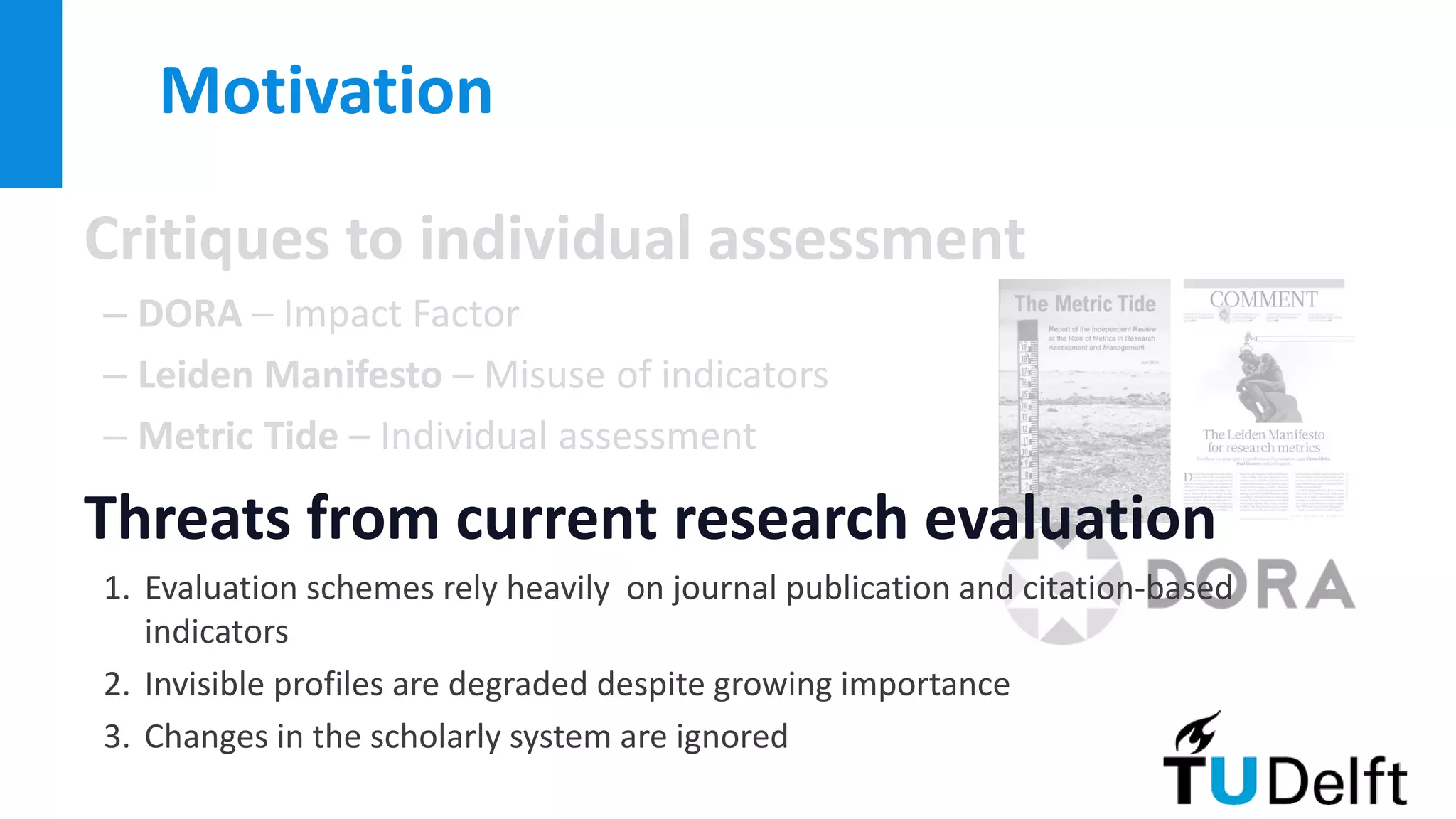 Critiques to individual assessment
– DORA – Impact Factor
– Leiden Manifesto – Misuse of indicators
– Metric Tide – Individual assessment
Threats from current research evaluation
1. Evaluation schemes rely heavily on journal publication and citation-based
indicators
2. Invisible profiles are degraded despite growing importance
3. Changes in the scholarly system are ignored
Motivation
 