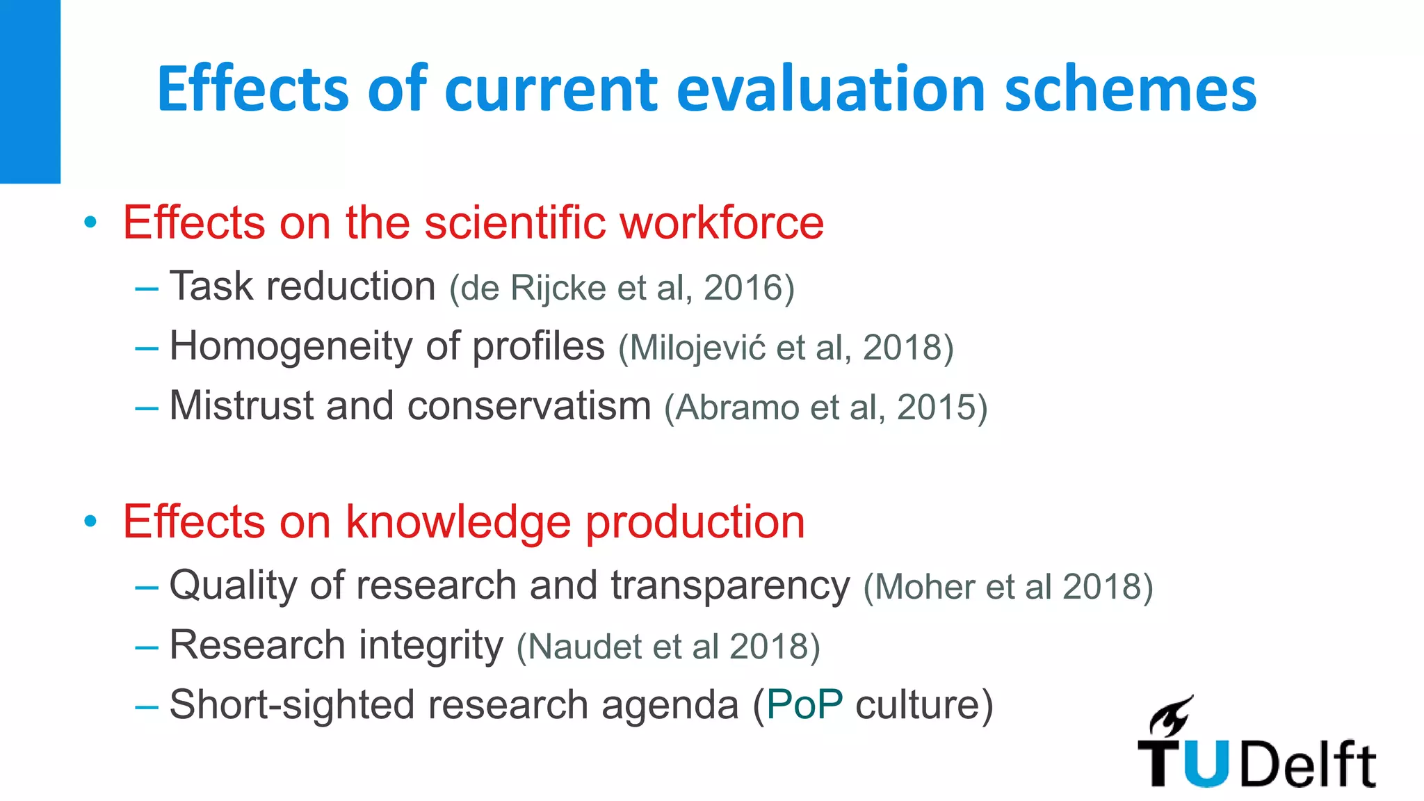 Effects of current evaluation schemes
• Effects on the scientific workforce
– Task reduction (de Rijcke et al, 2016)
– Homogeneity of profiles (Milojević et al, 2018)
– Mistrust and conservatism (Abramo et al, 2015)
• Effects on knowledge production
– Quality of research and transparency (Moher et al 2018)
– Research integrity (Naudet et al 2018)
– Short-sighted research agenda (PoP culture)
 
