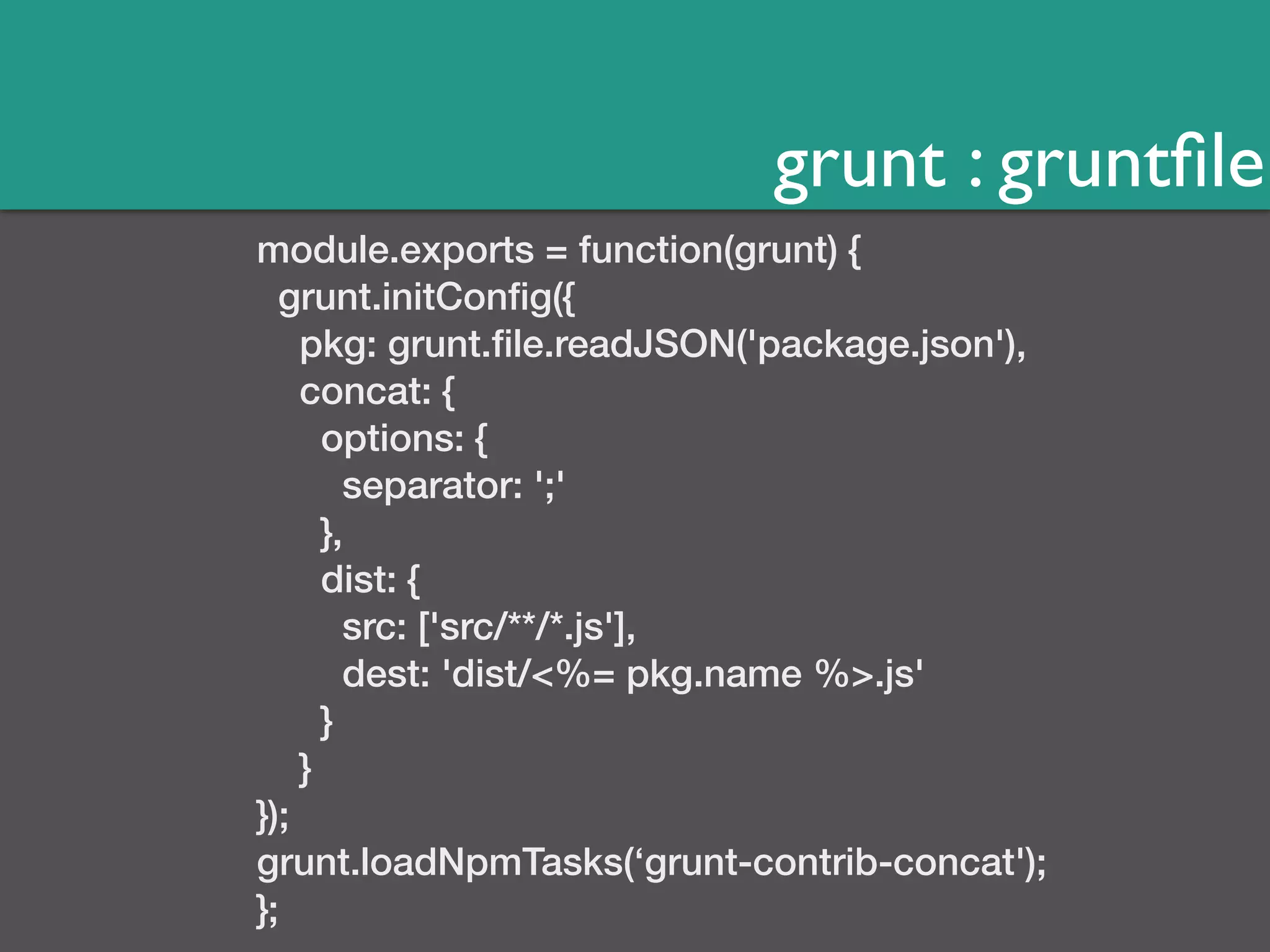 grunt : gruntfile 
module.exports = function(grunt) { 
grunt.initConfig({ 
pkg: grunt.file.readJSON('package.json'), 
concat: { 
options: { 
separator: ';' 
}, 
dist: { 
src: ['src/**/*.js'], 
dest: 'dist/<%= pkg.name %>.js' 
} 
} 
}); 
grunt.loadNpmTasks(‘grunt-contrib-concat'); 
}; 
 
