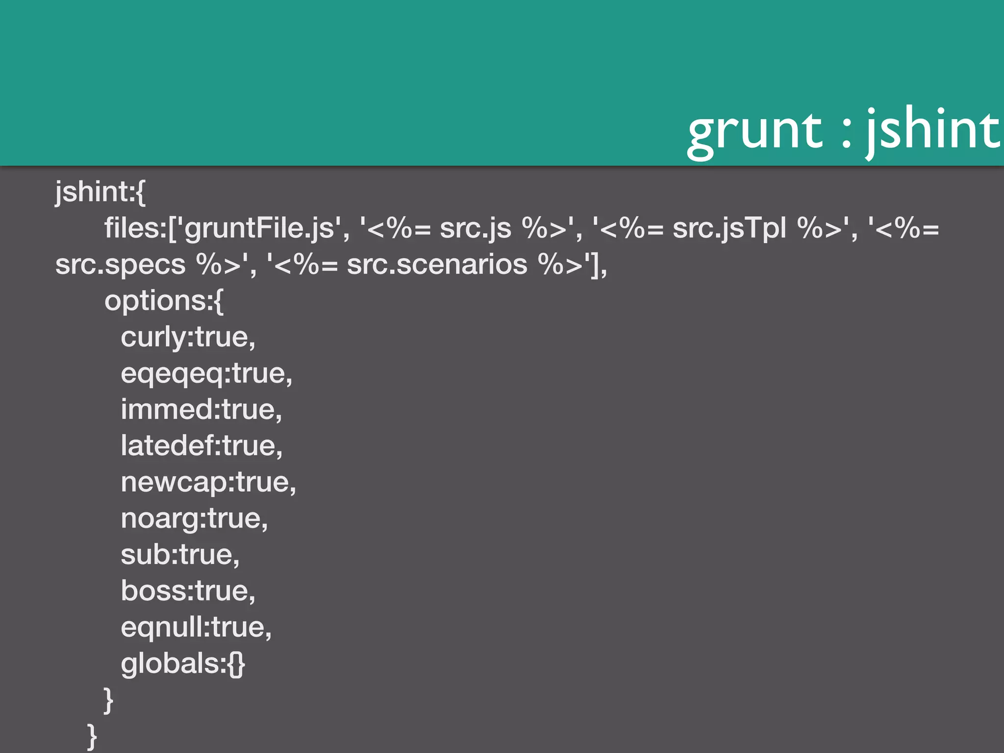 grunt : jshint 
jshint:{ 
files:['gruntFile.js', '<%= src.js %>', '<%= src.jsTpl %>', '<%= 
src.specs %>', '<%= src.scenarios %>'], 
options:{ 
curly:true, 
eqeqeq:true, 
immed:true, 
latedef:true, 
newcap:true, 
noarg:true, 
sub:true, 
boss:true, 
eqnull:true, 
globals:{} 
} 
} 
 