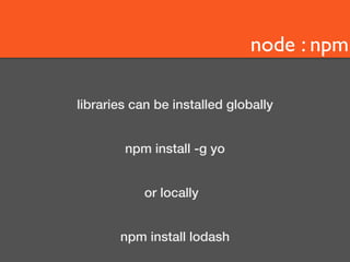 node : npm 
libraries can be installed globally 
npm install -g yo 
or locally 
npm install lodash 
 