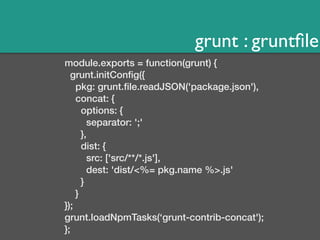 grunt : gruntfile 
module.exports = function(grunt) { 
grunt.initConfig({ 
pkg: grunt.file.readJSON('package.json'), 
concat: { 
options: { 
separator: ';' 
}, 
dist: { 
src: ['src/**/*.js'], 
dest: 'dist/<%= pkg.name %>.js' 
} 
} 
}); 
grunt.loadNpmTasks(‘grunt-contrib-concat'); 
}; 
 
