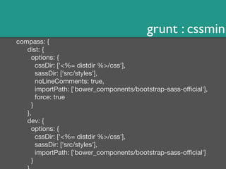 grunt : cssmin 
compass: { 
dist: { 
options: { 
cssDir: ['<%= distdir %>/css'], 
sassDir: ['src/styles'], 
noLineComments: true, 
importPath: ['bower_components/bootstrap-sass-official'], 
force: true 
} 
}, 
dev: { 
options: { 
cssDir: ['<%= distdir %>/css'], 
sassDir: ['src/styles'], 
importPath: ['bower_components/bootstrap-sass-official'] 
} 
} 
 