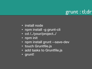 grunt : tl;dr 
• install node 
• npm install -g grunt-cli 
• cd /../your/project../ 
• npm init 
• npm install grunt --save-dev 
• touch Gruntfile.js 
• add tasks to Gruntfile.js 
• grunt! 
 