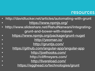 resources 
• http://davidtucker.net/articles/automating-with-grunt 
• https://www.npmjs.org/ 
• http://www.slideshare.net/RahulNanwani/integrating-grunt- 
and-bower-with-maven 
• https://www.npmjs.org/package/grunt-nuget 
• http://yeoman.io/ 
• http://gruntjs.com/ 
• https://github.com/angular-app/angular-app 
• http://joelhooks.com/ 
• http://cliffmeyers.com/ 
• http://livereload.com/ 
• https://egghead.io/technologies/grunt 
 