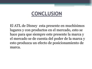 CONCLUSION
El ATL de Disney esta presente en muchísimos
lugares y con productos en el mercado, esto se
hace para que siempre este presente la marca y
el mercado se de cuenta del poder de la marca y
esto produzca un efecto de posicionamiento de
marca.
 