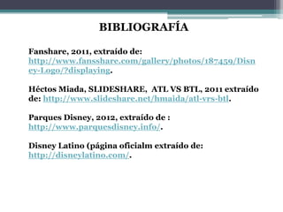 BIBLIOGRAFÍA
Fanshare, 2011, extraído de:
http://www.fansshare.com/gallery/photos/187459/Disn
ey-Logo/?displaying.
Héctos Miada, SLIDESHARE, ATL VS BTL, 2011 extraído
de: http://www.slideshare.net/hmaida/atl-vrs-btl.
Parques Disney, 2012, extraído de :
http://www.parquesdisney.info/.
Disney Latino (página oficialm extraído de:
http://disneylatino.com/.
 