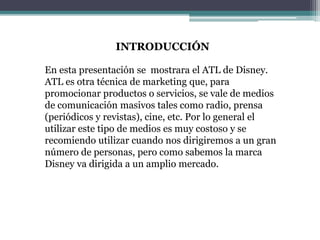 En esta presentación se mostrara el ATL de Disney.
ATL es otra técnica de marketing que, para
promocionar productos o servicios, se vale de medios
de comunicación masivos tales como radio, prensa
(periódicos y revistas), cine, etc. Por lo general el
utilizar este tipo de medios es muy costoso y se
recomiendo utilizar cuando nos dirigiremos a un gran
número de personas, pero como sabemos la marca
Disney va dirigida a un amplio mercado.
INTRODUCCIÓN
 