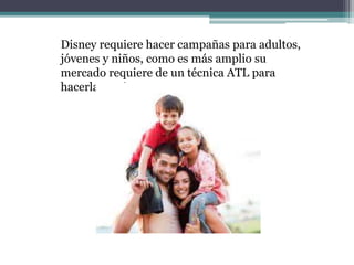 Disney requiere hacer campañas para adultos,
jóvenes y niños, como es más amplio su
mercado requiere de un técnica ATL para
hacerla masiva.
 