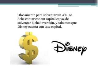 Obviamente para solventar un ATL se
debe contar con un capital capaz de
solventar dicha inversión, y sabemos que
Disney cuenta con este capital.
 