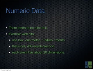 Numeric Data

                There tends to be a lot of it.
                Example web hits:
                        one box, one metric, 1 billion / month.
                        that’s only 400 events/second.
                        each event has about 20 dimensions.




Thursday, July 12, 12
 