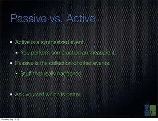 Passive vs. Active
                Active is a synthesized event.
                        You perform some action an measure it.
                Passive is the collection of other events.
                        Stuff that really happened.


                Ask yourself which is better.



Thursday, July 12, 12
 