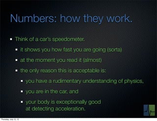 Numbers: how they work.
                Think of a car’s speedometer.
                        it shows you how fast you are going (sorta)
                        at the moment you read it (almost)
                        the only reason this is acceptable is:
                          you have a rudimentary understanding of physics,
                          you are in the car, and
                          your body is exceptionally good
                          at detecting acceleration.
Thursday, July 12, 12
 
