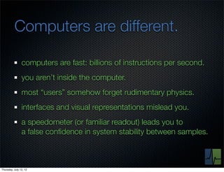 Computers are different.

                computers are fast: billions of instructions per second.
                you aren’t inside the computer.
                most “users” somehow forget rudimentary physics.
                interfaces and visual representations mislead you.
                a speedometer (or familiar readout) leads you to
                a false conﬁdence in system stability between samples.



Thursday, July 12, 12
 