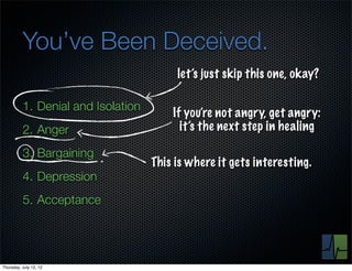 You’ve Been Deceived.
                                         let’s just skip this one, okay?

          1. Denial and Isolation
                                        If you’re not angry, get angry:
          2. Anger                        it’s the next step in healing

          3. Bargaining
                                    This is where it gets interesting.
          4. Depression
          5. Acceptance




Thursday, July 12, 12
 