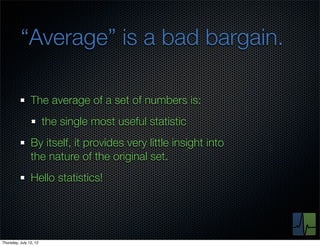 “Average” is a bad bargain.

                The average of a set of numbers is:
                        the single most useful statistic
                By itself, it provides very little insight into
                the nature of the original set.
                Hello statistics!




Thursday, July 12, 12
 