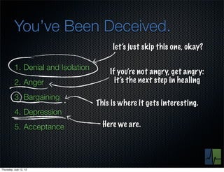You’ve Been Deceived.
                                         let’s just skip this one, okay?

          1. Denial and Isolation
                                        If you’re not angry, get angry:
          2. Anger                        it’s the next step in healing

          3. Bargaining
                                    This is where it gets interesting.
          4. Depression
          5. Acceptance               Here we are.




Thursday, July 12, 12
 