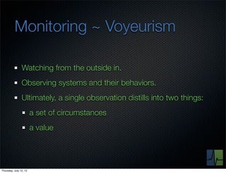 Monitoring ~ Voyeurism

                Watching from the outside in.
                Observing systems and their behaviors.
                Ultimately, a single observation distills into two things:
                        a set of circumstances
                        a value




Thursday, July 12, 12
 