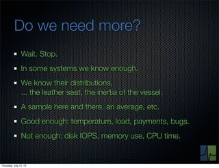 Do we need more?
                Wait. Stop.
                In some systems we know enough.
                We know their distributions,
                ... the leather seat, the inertia of the vessel.
                A sample here and there, an average, etc.
                Good enough: temperature, load, payments, bugs.
                Not enough: disk IOPS, memory use, CPU time.


Thursday, July 12, 12
 
