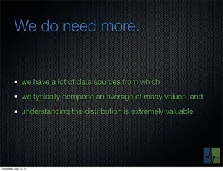 We do need more.


                we have a lot of data sources from which
                we typically compose an average of many values, and
                understanding the distribution is extremely valuable.




Thursday, July 12, 12
 