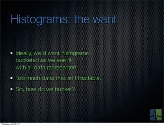 Histograms: the want

                Ideally, we’d want histograms
                bucketed as we see ﬁt
                with all data represented.
                Too much data: this isn’t tractable.
                So, how do we bucket?




Thursday, July 12, 12
 