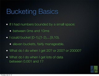 Bucketing Basics
                If I had numbers bounded by a small space:
                        between 0ms and 10ms
                I could bucket [0-1),[1-2),...[9,10).
                        eleven buckets, fairly manageable.
                What do I do when I get 20? or 200? or 20000?
                What do I do when I get lots of data
                between 0.001 and 1?


Thursday, July 12, 12
 