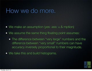 How we do more.

                We make an assumption (yes: ass: u & mption)
                We assume the same thing ﬂoating point assumes:
                        The difference between “very large” numbers and the
                        difference between “very small” numbers can have
                        accuracy inversely proportional to their magnitude.
                We take this and build histograms.



Thursday, July 12, 12
 