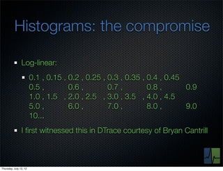 Histograms: the compromise

                Log-linear:
                        0.1 , 0.15 , 0.2 , 0.25 , 0.3 , 0.35 , 0.4 , 0.45
                        0.5 ,        0.6 ,        0.7 ,        0.8 ,      0.9
                        1.0 , 1.5 , 2.0 , 2.5 , 3.0 , 3.5 , 4.0 , 4.5
                        5.0 ,        6.0 ,        7.0 ,        8.0 ,      9.0
                        10...
                I ﬁrst witnessed this in DTrace courtesy of Bryan Cantrill



Thursday, July 12, 12
 