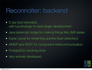Reconnoiter: backend
                C (as God intended),
                with lua bindings to ease plugin development
                Java (external) bridge for making things like JMX easier
                Esper (Java) for streaming queries (fault detection)
                AMQP and REST for component intercommunication
                PostgreSQL backing store
                Very actively developed


Thursday, July 12, 12
 