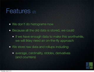 Features (2)
                        We don’t do histograms now
                        Because all the old data is stored, we could
                          If we have enough data to make this worthwhile,
                          we will likley need an on-the-ﬂy approach
                        We store raw data and rollups including:
                          average, cardinality, stddev, derivatives
                          (and counters)



Thursday, July 12, 12
 