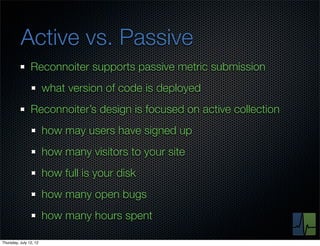 Active vs. Passive
                Reconnoiter supports passive metric submission
                        what version of code is deployed
                Reconnoiter’s design is focused on active collection
                        how may users have signed up
                        how many visitors to your site
                        how full is your disk
                        how many open bugs
                        how many hours spent

Thursday, July 12, 12
 