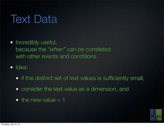 Text Data
                Incredibly useful,
                because the “when” can be correlated
                with other events and conditions.
                Idea:
                        if the distinct set of text values is sufﬁciently small,
                        consider the text value as a dimension, and
                        the new value = 1



Thursday, July 12, 12
 