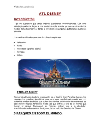 Ariadna Itzel Arana Jiménez
ATL DISNEY
INTRODUCCIÓN
Tipo de publicidad que utiliza medios publicitarios convencionales. Con esta
estrategia pretende llegar a una audiencia más amplia, ya que se sirve de los
medios llamados masivos, donde la inversión en campañas publicitarias suele ser
elevada.
Los medios utilizados para este tipo de estrategia son:
 Televisión
 Radio
 Periódicos y prensa escrita
 Revistas
 Vallas
PARQUES DISNEY
Bienvenido al lugar donde la imaginación es el destino final. Para los jóvenes, los
mayores, los grandes y los chicos, ¡este es el lugar más feliz del mundo! Ven con
tu familia a crear recuerdos que duren toda la vida, al descubrir las maravillas de
este mundo mágico, fantástico. Cada vez que entras a una de las tierras que
forman el parque Disneyland, las historias cobran vida a tu alrededor,
envolviéndote en los cuentos de algunas de tus películas favoritas de Disney.
5 PARQUES EN TODO EL MUNDO
 