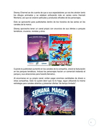 4
Disney Channel se dio cuenta de que a sus espectadores ya nos les atraían tanto
los dibujos animados y se estaban enfocando más en series como Hannah
Montana, así que se crearon películas y productos oficiales de los personajes.
Esto se aprovechó para publicitarlos dentro de los horarios de las series en los
canales de la marca.
Disney aprovecha tener un canal propio con anuncios de sus ofertas a parques
temáticos, cruceros, revistas y otros.
Cuando la publicidad aumentó en los canales de la compañía, creció la facturación
en los parques temáticos. Incluso los personajes hacían un comercial visitando el
parque y sus atracciones para hacerlo llamativo.
Al anunciarse en su propio canal, evitan pagar enormes cantidades de dinero a
otras compañías. Esto no quiere decir que no lo haga, sigue utilizando la misma
estrategia para canales abiertos y presentar ofertas “de tiempo limitado”.
 