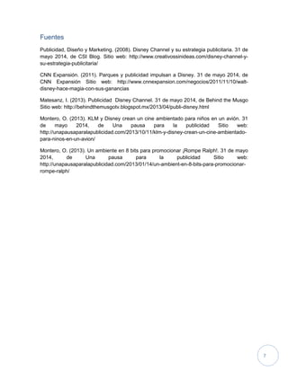 7
Fuentes
Publicidad, Diseño y Marketing. (2008). Disney Channel y su estrategia publicitaria. 31 de
mayo 2014, de CSI Blog. Sitio web: http://www.creativossinideas.com/disney-channel-y-
su-estrategia-publicitaria/
CNN Expansión. (2011). Parques y publicidad impulsan a Disney. 31 de mayo 2014, de
CNN Expansión Sitio web: http://www.cnnexpansion.com/negocios/2011/11/10/walt-
disney-hace-magia-con-sus-ganancias
Matesanz, I. (2013). Publicidad Disney Channel. 31 de mayo 2014, de Behind the Musgo
Sitio web: http://behindthemusgotv.blogspot.mx/2013/04/publi-disney.html
Montero, O. (2013). KLM y Disney crean un cine ambientado para niños en un avión. 31
de mayo 2014, de Una pausa para la publicidad Sitio web:
http://unapausaparalapublicidad.com/2013/10/11/klm-y-disney-crean-un-cine-ambientado-
para-ninos-en-un-avion/
Montero, O. (2013). Un ambiente en 8 bits para promocionar ¡Rompe Ralph!. 31 de mayo
2014, de Una pausa para la publicidad Sitio web:
http://unapausaparalapublicidad.com/2013/01/14/un-ambient-en-8-bits-para-promocionar-
rompe-ralph/
 